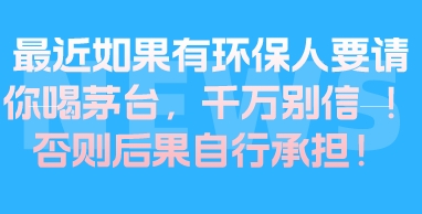 最近如果有环保人要请你喝茅台，千万别信 ！否则后果自行承担！